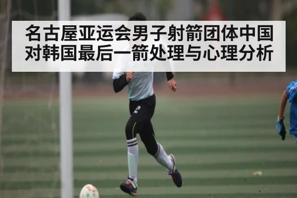 名古屋亚运会男子射箭团体中国对韩国最后一箭处理与心理分析